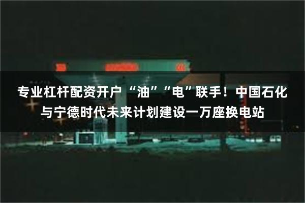 专业杠杆配资开户 “油”“电”联手！中国石化与宁德时代未来计划建设一万座换电站