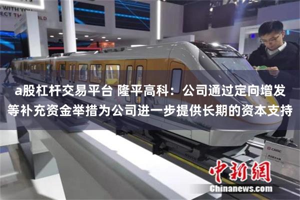 a股杠杆交易平台 隆平高科：公司通过定向增发等补充资金举措为公司进一步提供长期的资本支持