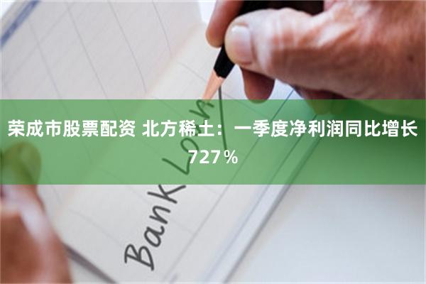 荣成市股票配资 北方稀土：一季度净利润同比增长727％