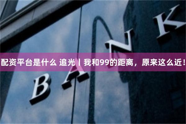 配资平台是什么 追光丨我和99的距离，原来这么近！