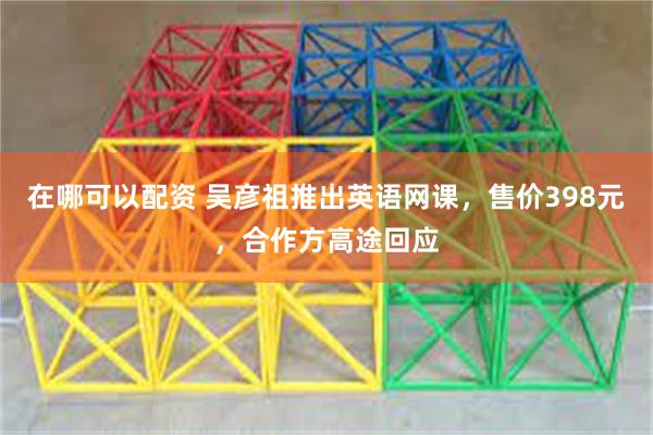 在哪可以配资 吴彦祖推出英语网课，售价398元，合作方高途回应