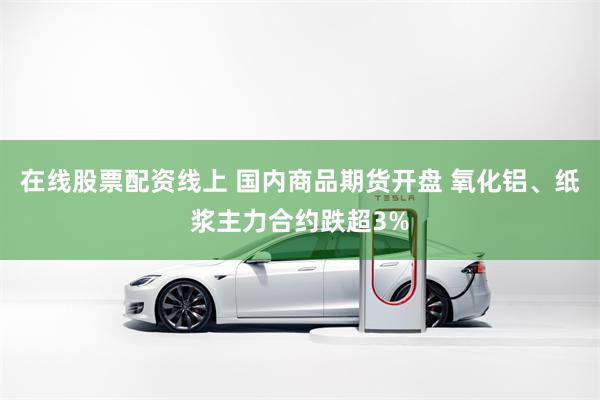在线股票配资线上 国内商品期货开盘 氧化铝、纸浆主力合约跌超3%