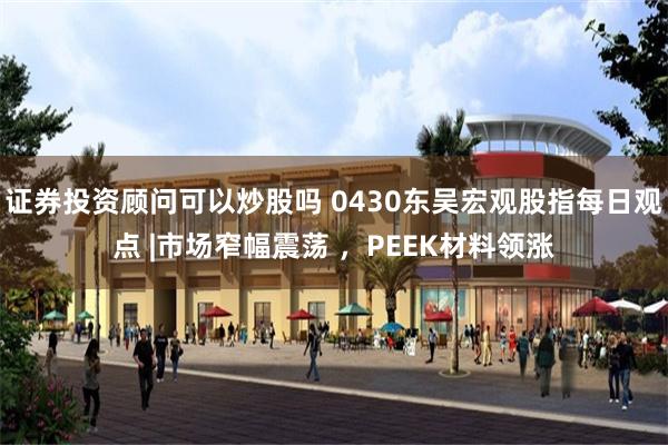 证券投资顾问可以炒股吗 0430东吴宏观股指每日观点 |市场窄幅震荡 ，PEEK材料领涨