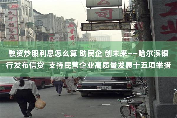 融资炒股利息怎么算 助民企 创未来——哈尔滨银行发布信贷  支持民营企业高质量发展十五项举措