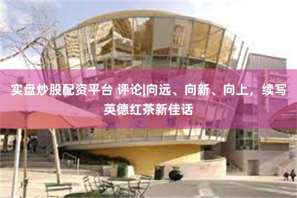 实盘炒股配资平台 评论|向远、向新、向上，续写英德红茶新佳话