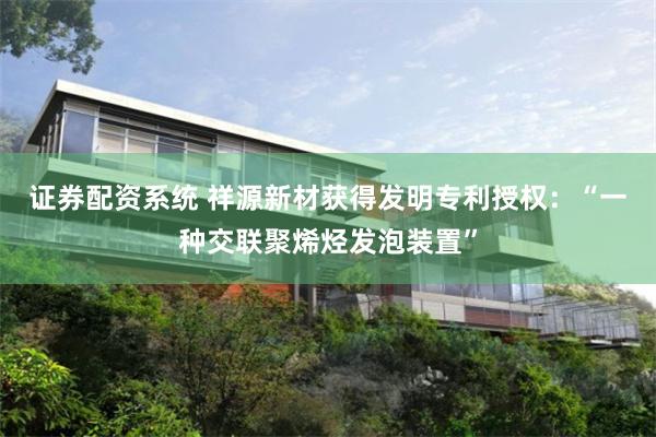 证券配资系统 祥源新材获得发明专利授权：“一种交联聚烯烃发泡装置”