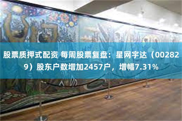 股票质押式配资 每周股票复盘：星网宇达（002829）股东户数增加2457户，增幅7.31%