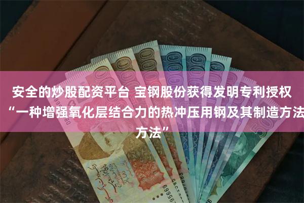 安全的炒股配资平台 宝钢股份获得发明专利授权：“一种增强氧化层结合力的热冲压用钢及其制造方法”