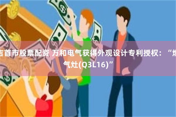 吉首市股票配资 万和电气获得外观设计专利授权：“燃气灶(Q3L16)”