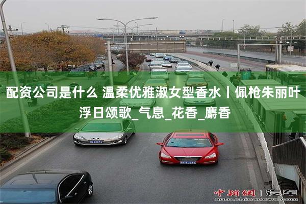 配资公司是什么 温柔优雅淑女型香水丨佩枪朱丽叶 浮日颂歌_气息_花香_麝香