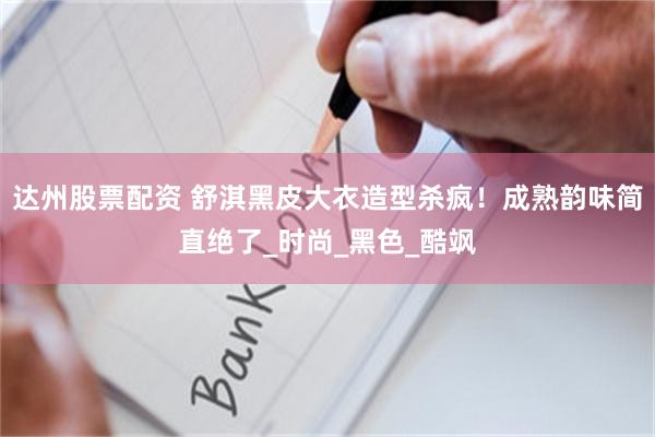 达州股票配资 舒淇黑皮大衣造型杀疯！成熟韵味简直绝了_时尚_黑色_酷飒