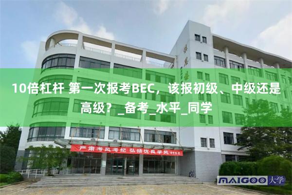 10倍杠杆 第一次报考BEC，该报初级、中级还是高级？_备考_水平_同学
