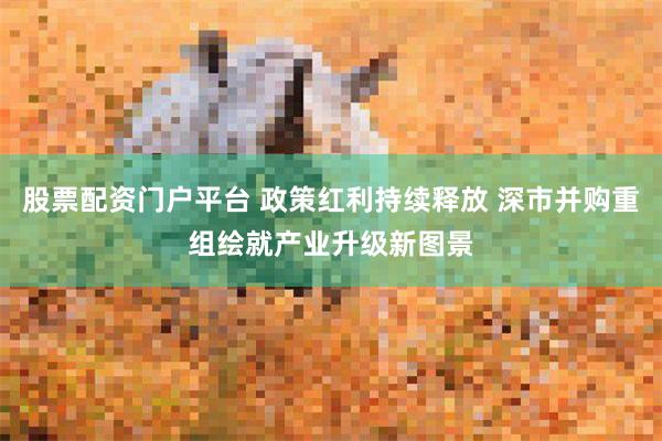 股票配资门户平台 政策红利持续释放 深市并购重组绘就产业升级新图景
