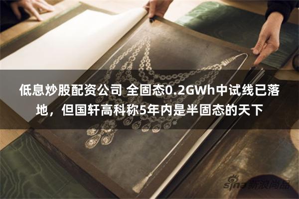 低息炒股配资公司 全固态0.2GWh中试线已落地，但国轩高科称5年内是半固态的天下