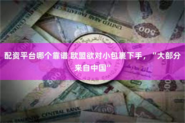 配资平台哪个靠谱 欧盟欲对小包裹下手，“大部分来自中国”