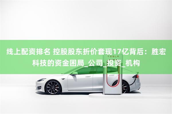 线上配资排名 控股股东折价套现17亿背后：胜宏科技的资金困局_公司_投资_机构
