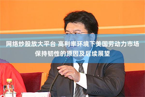 网络炒股放大平台 高利率环境下美国劳动力市场保持韧性的原因及后续展望