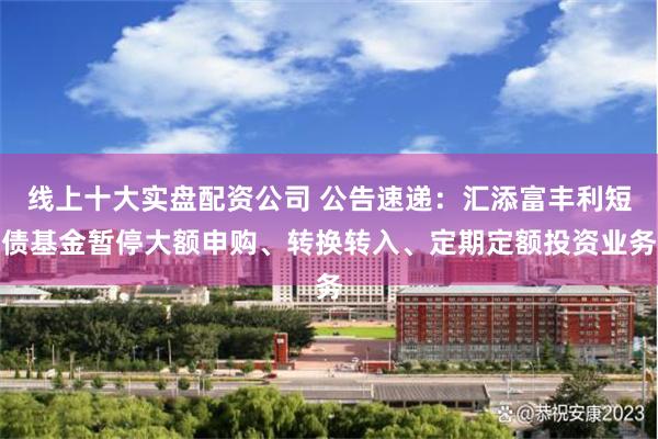 线上十大实盘配资公司 公告速递：汇添富丰利短债基金暂停大额申购、转换转入、定期定额投资业务
