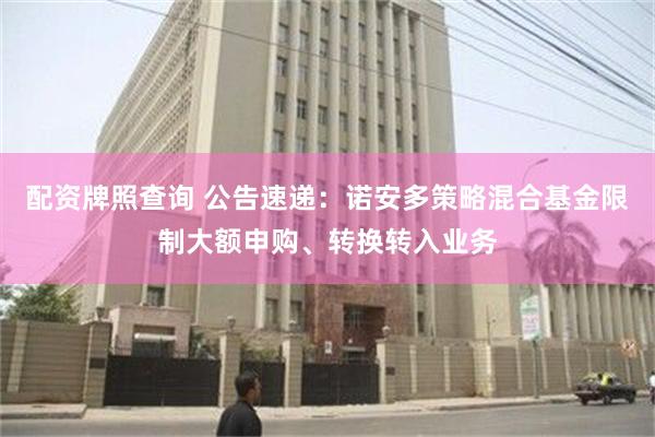 配资牌照查询 公告速递：诺安多策略混合基金限制大额申购、转换转入业务