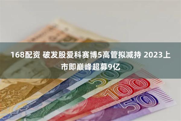 168配资 破发股爱科赛博5高管拟减持 2023上市即巅峰超募9亿