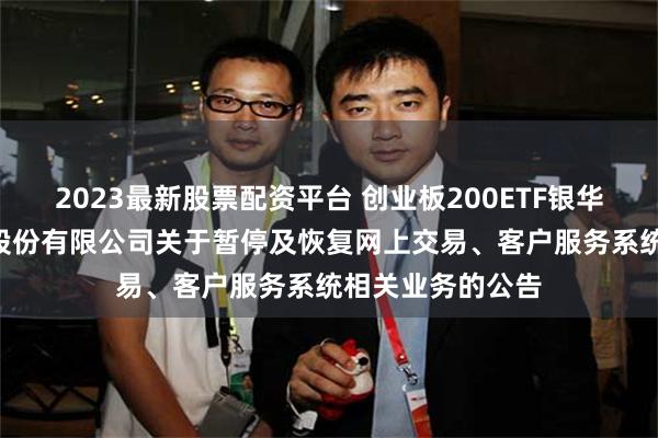 2023最新股票配资平台 创业板200ETF银华: 银华基金管理股份有限公司关于暂停及恢复网上交易、客户服务系统相关业务的公告