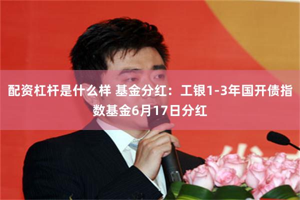 配资杠杆是什么样 基金分红：工银1-3年国开债指数基金6月17日分红