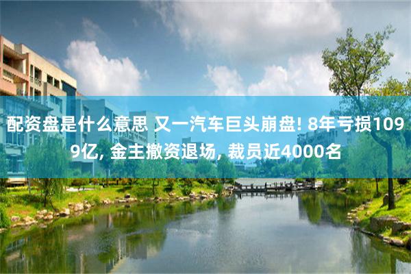 配资盘是什么意思 又一汽车巨头崩盘! 8年亏损1099亿, 金主撤资退场, 裁员近4000名