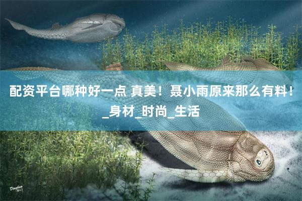 配资平台哪种好一点 真美！聂小雨原来那么有料！_身材_时尚_生活