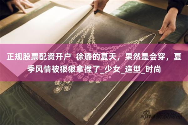 正规股票配资开户  徐璐的夏天，果然是会穿，夏季风情被狠狠拿捏了_少女_造型_时尚