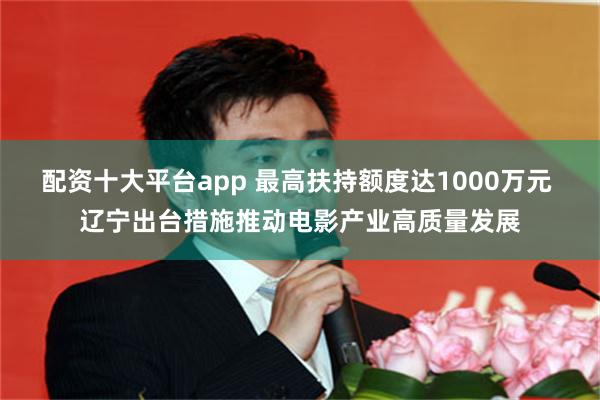 配资十大平台app 最高扶持额度达1000万元 辽宁出台措施推动电影产业高质量发展