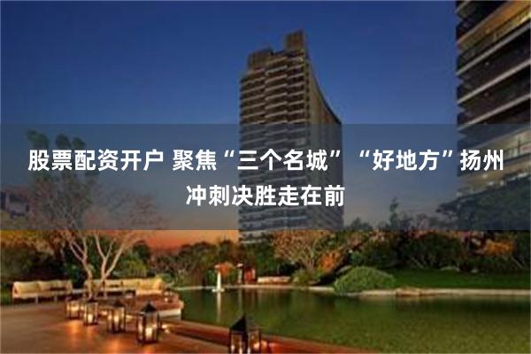 股票配资开户 聚焦“三个名城” “好地方”扬州冲刺决胜走在前