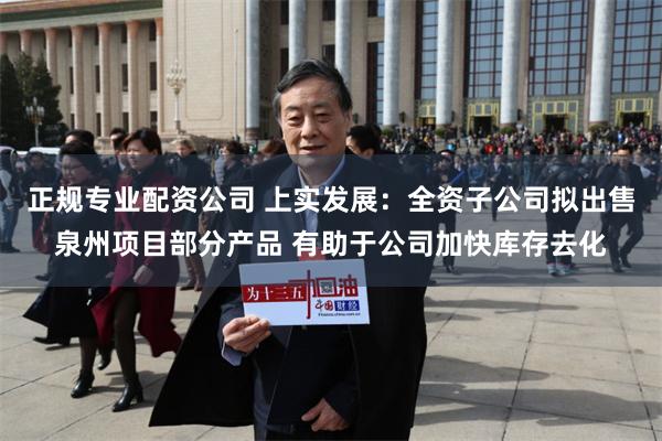 正规专业配资公司 上实发展：全资子公司拟出售泉州项目部分产品 有助于公司加快库存去化