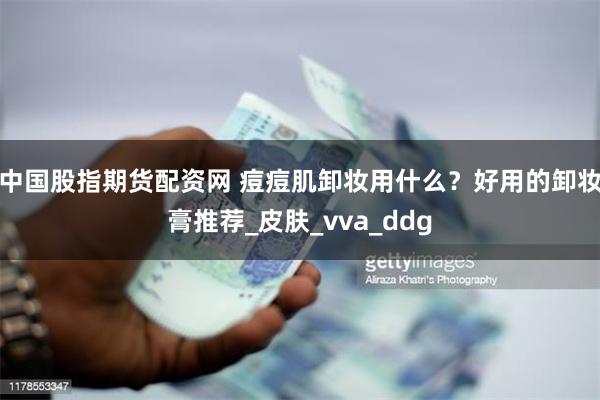 中国股指期货配资网 痘痘肌卸妆用什么？好用的卸妆膏推荐_皮肤_vva_ddg