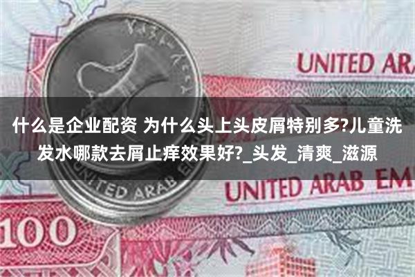 什么是企业配资 为什么头上头皮屑特别多?儿童洗发水哪款去屑止痒效果好?_头发_清爽_滋源
