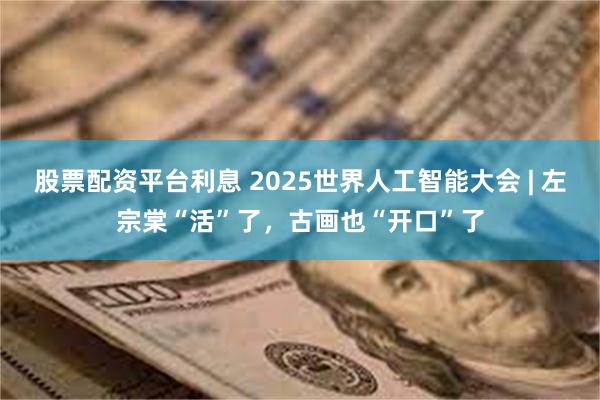 股票配资平台利息 2025世界人工智能大会 | 左宗棠“活”了，古画也“开口”了
