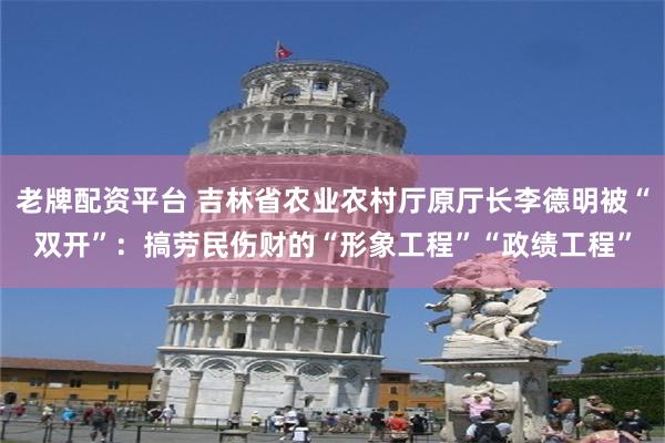 老牌配资平台 吉林省农业农村厅原厅长李德明被“双开”：搞劳民伤财的“形象工程”“政绩工程”
