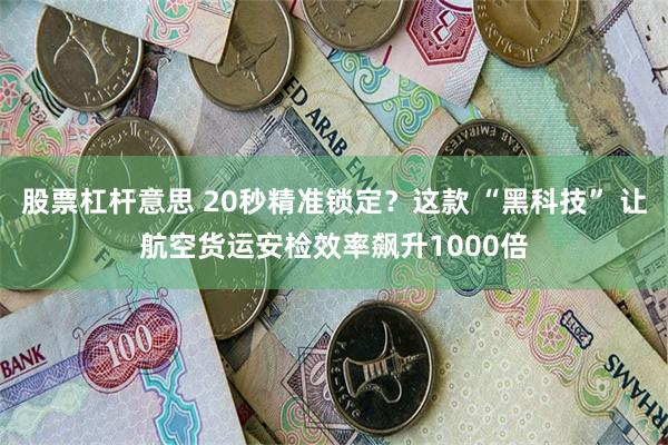 股票杠杆意思 20秒精准锁定？这款 “黑科技” 让航空货运安检效率飙升1000倍