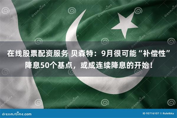 在线股票配资服务 贝森特：9月很可能“补偿性”降息50个基点，或成连续降息的开始！