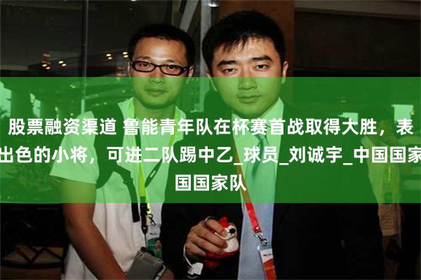 股票融资渠道 鲁能青年队在杯赛首战取得大胜，表现出色的小将，可进二队踢中乙_球员_刘诚宇_中国国家队