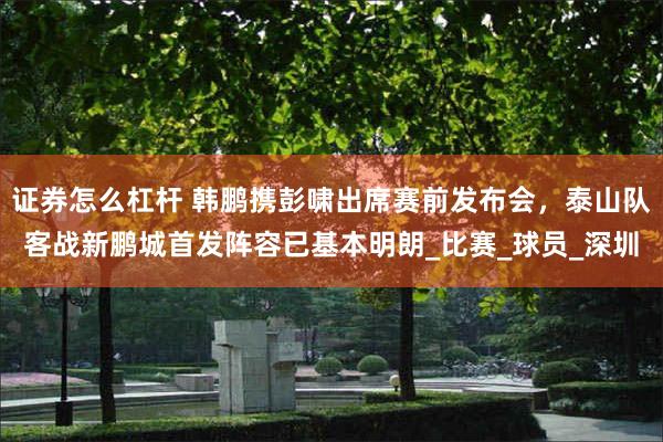 证券怎么杠杆 韩鹏携彭啸出席赛前发布会，泰山队客战新鹏城首发阵容已基本明朗_比赛_球员_深圳