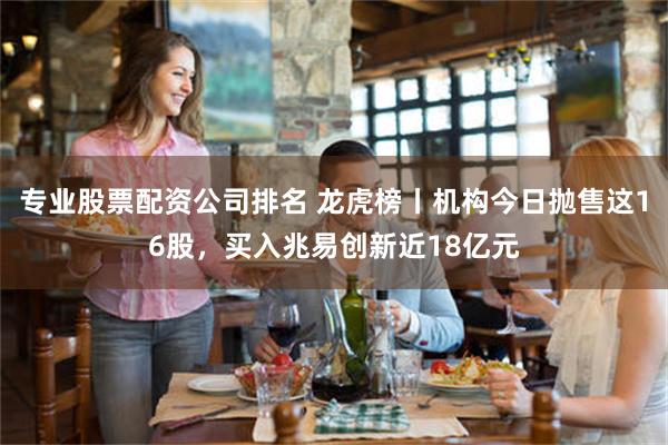 专业股票配资公司排名 龙虎榜丨机构今日抛售这16股，买入兆易创新近18亿元