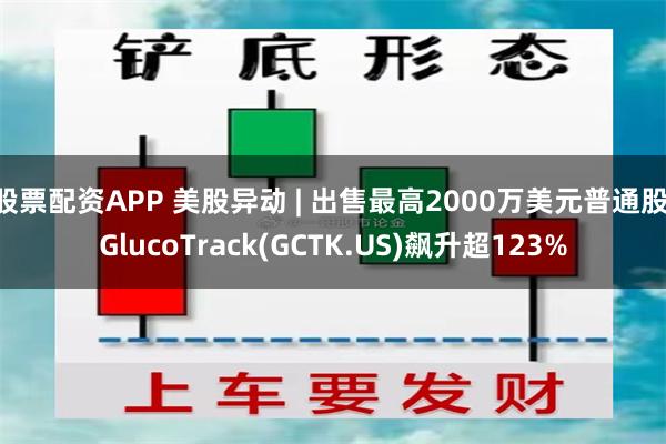 股票配资APP 美股异动 | 出售最高2000万美元普通股 GlucoTrack(GCTK.US)飙升超123%