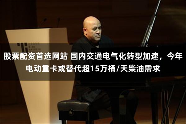 股票配资首选网站 国内交通电气化转型加速，今年电动重卡或替代超15万桶/天柴油需求