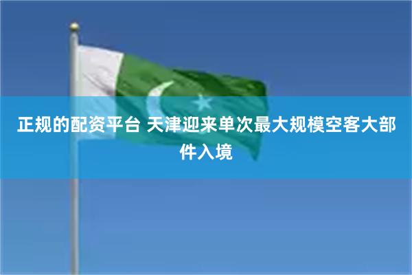 正规的配资平台 天津迎来单次最大规模空客大部件入境