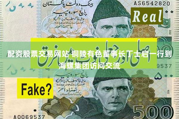 配资股票交易网站 铜陵有色董事长丁士启一行到海螺集团访问交流