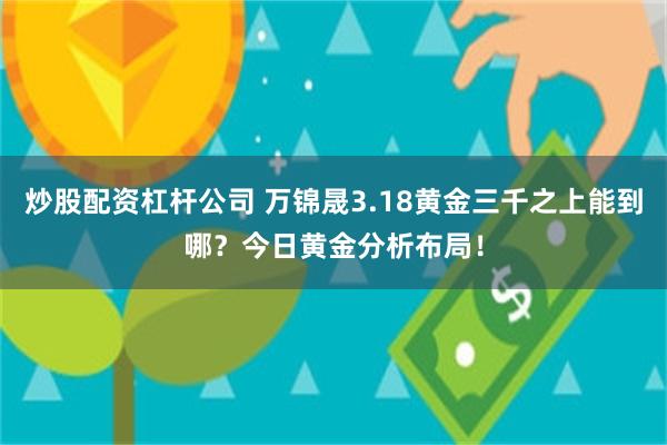 炒股配资杠杆公司 万锦晟3.18黄金三千之上能到哪？今日黄金分析布局！