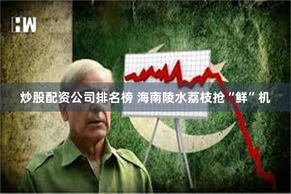 炒股配资公司排名榜 海南陵水荔枝抢“鲜”机