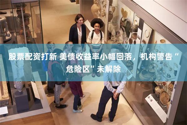 股票配资打新 美债收益率小幅回落，机构警告“危险区”未解除