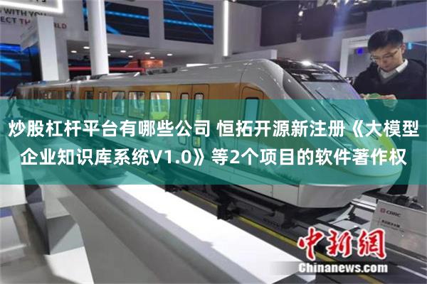 炒股杠杆平台有哪些公司 恒拓开源新注册《大模型企业知识库系统V1.0》等2个项目的软件著作权