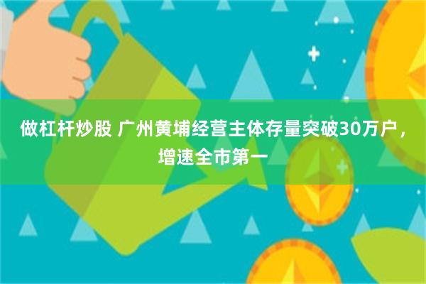 做杠杆炒股 广州黄埔经营主体存量突破30万户，增速全市第一